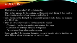 4.DECLINE
• The final stage in a product’s life cycle is decline.
• There is less demand for the product, and businesses must decide if they want to
discontinue the product or keep producing and selling it.
• Some businesses that don’t pull the product add features to make it stand out more and
give it fresh life.
• There are a few different reasons for the decline of a product:
Competitors’ products are getting more attention than yours
Consumers are no longer interested in the product
You aren’t profiting off the product anymore
• During a product’s decline, many businesses choose to lower its price. In fact, there are
a few different pricing strategies you can try in this stage.
 