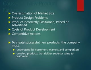 Causes of New Product
Failures
 Overestimation of Market Size
 Product Design Problems
 Product Incorrectly Positioned, Priced or
Advertised
 Costs of Product Development
 Competitive Actions
 To create successful new products, the company
must:
 understand it’s customers, markets and competitors
 develop products that deliver superior value to
customers.
 