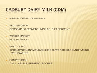 CADBURY DAIRY MILK (CDM)
   INTRODUCED IN 1984 IN INDIA

   SEGMENTATION
    GEOGRAPHIC SEGMENT, IMPULSE, GIFT SEGMENT

   TARGET MARKET
    KIDS TO ADULTS

   POSITIONING
    CADBURY SYNONYMOUS AS CHOCOLATE FOR KIDS SYNONYMOUS
     WITH SWEETS

   COMPETITORS
    AMUL, NESTLE, FERRERO ROCHER
 