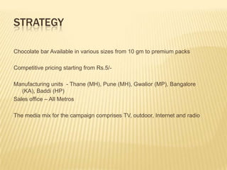 STRATEGY

Chocolate bar Available in various sizes from 10 gm to premium packs

Competitive pricing starting from Rs.5/-

Manufacturing units - Thane (MH), Pune (MH), Gwalior (MP), Bangalore
   (KA), Baddi (HP)
Sales office – All Metros

The media mix for the campaign comprises TV, outdoor, Internet and radio
 