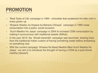 PROMOTION
   „Real Taste of Life‟ campaign in 1994 - chocolate that awakened the little child in
    every grown up
   „Khaane Waalon ko khaane ka Bahana Chhayie‟ campaign in 1998 made
    consumption into a joyful, social occasion
   `Kuch Meetha Ho Jaaye‟ campaign in 2004 to increase CDM consumption by
    making it synonymous with traditional sweets (Mithai)
   In the year 2010, the `Shubh Aarambh‟ campaign was launched, drawing lines
    from the traditional Indian custom of having something sweet before embarking
    on something new
   With the current campaign „Khaane Ke Baad Meethe Mein Kuch Meetha Ho
    Jaaye‟, our aim is to introduce the thought of having a CDM as a post dinner
    meetha (dessert)
 