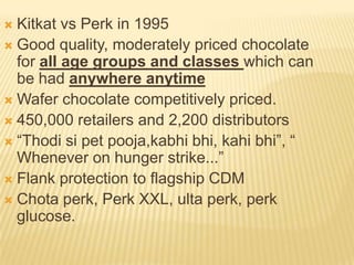  Kitkat vs Perk in 1995
 Good quality, moderately priced chocolate
  for all age groups and classes which can
  be had anywhere anytime
 Wafer chocolate competitively priced.
 450,000 retailers and 2,200 distributors
 “Thodi si pet pooja,kabhi bhi, kahi bhi”, “
  Whenever on hunger strike...”
 Flank protection to flagship CDM
 Chota perk, Perk XXL, ulta perk, perk
  glucose.
 