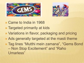  Came to India in 1968
 Targeted primarily at kids

 Variations in flavor, packaging and pricing

 Ads generally targeted at the masti theme

 Tag lines “Mutthi mein zamana”, “Gems Bond
  – Non Stop Excitement” and “Raho
  Umarless”
 