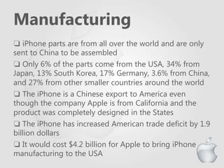 Manufacturing
❏ iPhone parts are from all over the world and are only
sent to China to be assembled
❏ Only 6% of the parts come from the USA, 34% from
Japan, 13% South Korea, 17% Germany, 3.6% from China,
and 27% from other smaller countries around the world
❏ The iPhone is a Chinese export to America even
though the company Apple is from California and the
product was completely designed in the States
❏ The iPhone has increased American trade deficit by 1.9
billion dollars
❏ It would cost $4.2 billion for Apple to bring iPhone
manufacturing to the USA
 