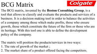 BCG Matrix 
The BCG matrix, invented by the Boston Consulting Group, is a 
tool that allows to classify and evaluate the products and services of a 
business. It is a decision making tool in order to balance the activities 
of a company among those which make profits, those who ensure 
growth, those which constitute the future of the firm or those who are 
its heritage. With this tool one is able to define the development 
policy of the company. 
The matrix will position the products/services in two ways: 
1. The rate of growth of the market ; 
2. The market share of a product offered facing the competitors. 
 