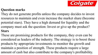 Question marks 
They do not generate profits unless the company decides to invest 
resources to maintain and even increase the market share (become 
potential stars). They have a high demand for liquidity and the 
company must ask the question: Invest or give up the product? 
Stars 
These are promising products for the company, they even can be 
considered as leaders of the industry. The strategy is to boost these 
products by appropriate investments to monitor the growth and 
maintain a position of strength. These products require a large 
amount of cash but also contribute to the company's profitability. 
 