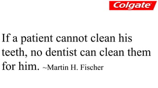 If a patient cannot clean his 
teeth, no dentist can clean them 
for him. ~Martin H. Fischer 
 