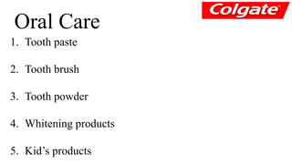 Oral Care 
1. Tooth paste 
2. Tooth brush 
3. Tooth powder 
4. Whitening products 
5. Kid’s products 
 
