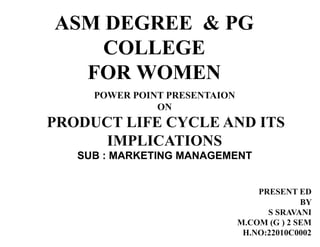 ASM DEGREE & PG
COLLEGE
FOR WOMEN
POWER POINT PRESENTAION
ON
PRODUCT LIFE CYCLE AND ITS
IMPLICATIONS
SUB : MARKETING MANAGEMENT
PRESENT ED
BY
S SRAVANI
M.COM (G ) 2 SEM
H.NO:22010C0002
 