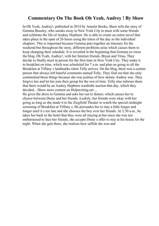 Commentary On The Book Oh Yeah, Audrey ! By Shaw
In Oh Yeah, Audrey!, published in 2014 by Amulet Books, Shaw tells the story of
Gemma Beasley, who sneaks away to New York City to meet with some friends
and celebrate the life of Audrey Hepburn. He is able to create an entire novel that
takes place in the span of 26 hours using the times of the day as the individual
chapters. This is important because Gemma puts together an itinerary for the
weekend but throughout the story, different problems arise which causes them to
keep changing their schedule. It is revealed in the beginning that Gemma co owns
the blog, Oh Yeah, Audrey!, with her Internet friends, Bryan and Trina. They
decide to finally meet in person for the first time in New York City. They make it
to breakfast on time, which was scheduled for 7 a.m. and plan on going to all the
Breakfast at Tiffany s landmarks when Telly arrives. On the blog, there was a certain
person that always left hateful comments named Telly. They find out that she only
commented those things because she was jealous of how skinny Audrey was. They
forgive her and let her join their group for the rest of time. Telly also informs them
that there would be an Audrey Hepburn wardrobe auction that day, which they
decided... Show more content on Helpwriting.net ...
He gives the dress to Gemma and asks her out to dinner, which causes her to
choose between Dusty and her friends. Luckily, her friends were okay with her
going as long as she made it to the Ziegfield Theater to watch the special midnight
screening of Breakfast at Tiffany s. He persuades her to stay a little longer and
longer until it s too late and she chooses the boy over her friends. At 2:30 a.m., he
takes her back to the hotel that they were all staying at but since she was too
embarrassed to face her friends, she accepts Dusty s offer to stay at his house for the
night. When she gets there, she realizes how selfish she was and
 