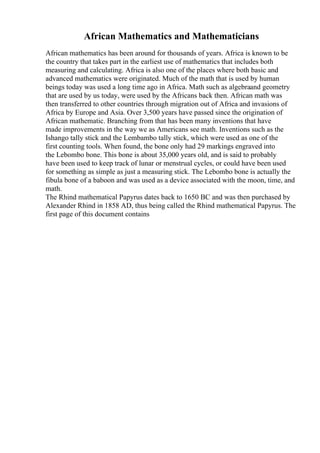 African Mathematics and Mathematicians
African mathematics has been around for thousands of years. Africa is known to be
the country that takes part in the earliest use of mathematics that includes both
measuring and calculating. Africa is also one of the places where both basic and
advanced mathematics were originated. Much of the math that is used by human
beings today was used a long time ago in Africa. Math such as algebraand geometry
that are used by us today, were used by the Africans back then. African math was
then transferred to other countries through migration out of Africa and invasions of
Africa by Europe and Asia. Over 3,500 years have passed since the origination of
African mathematic. Branching from that has been many inventions that have
made improvements in the way we as Americans see math. Inventions such as the
Ishango tally stick and the Lembambo tally stick, which were used as one of the
first counting tools. When found, the bone only had 29 markings engraved into
the Lebombo bone. This bone is about 35,000 years old, and is said to probably
have been used to keep track of lunar or menstrual cycles, or could have been used
for something as simple as just a measuring stick. The Lebombo bone is actually the
fibula bone of a baboon and was used as a device associated with the moon, time, and
math.
The Rhind mathematical Papyrus dates back to 1650 BC and was then purchased by
Alexander Rhind in 1858 AD, thus being called the Rhind mathematical Papyrus. The
first page of this document contains
 