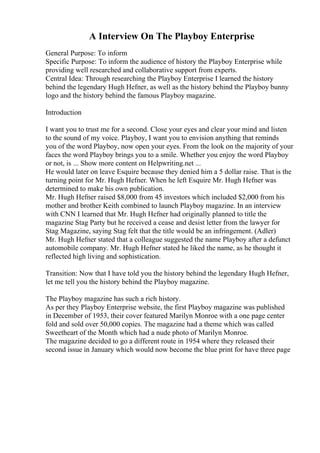 A Interview On The Playboy Enterprise
General Purpose: To inform
Specific Purpose: To inform the audience of history the Playboy Enterprise while
providing well researched and collaborative support from experts.
Central Idea: Through researching the Playboy Enterprise I learned the history
behind the legendary Hugh Hefner, as well as the history behind the Playboy bunny
logo and the history behind the famous Playboy magazine.
Introduction
I want you to trust me for a second. Close your eyes and clear your mind and listen
to the sound of my voice. Playboy, I want you to envision anything that reminds
you of the word Playboy, now open your eyes. From the look on the majority of your
faces the word Playboy brings you to a smile. Whether you enjoy the word Playboy
or not, is ... Show more content on Helpwriting.net ...
He would later on leave Esquire because they denied him a 5 dollar raise. That is the
turning point for Mr. Hugh Hefner. When he left Esquire Mr. Hugh Hefner was
determined to make his own publication.
Mr. Hugh Hefner raised $8,000 from 45 investors which included $2,000 from his
mother and brother Keith combined to launch Playboy magazine. In an interview
with CNN I learned that Mr. Hugh Hefner had originally planned to title the
magazine Stag Party but he received a cease and desist letter from the lawyer for
Stag Magazine, saying Stag felt that the title would be an infringement. (Adler)
Mr. Hugh Hefner stated that a colleague suggested the name Playboy after a defunct
automobile company. Mr. Hugh Hefner stated he liked the name, as he thought it
reflected high living and sophistication.
Transition: Now that I have told you the history behind the legendary Hugh Hefner,
let me tell you the history behind the Playboy magazine.
The Playboy magazine has such a rich history.
As per they Playboy Enterprise website, the first Playboy magazine was published
in December of 1953, their cover featured Marilyn Monroe with a one page center
fold and sold over 50,000 copies. The magazine had a theme which was called
Sweetheart of the Month which had a nude photo of Marilyn Monroe.
The magazine decided to go a different route in 1954 where they released their
second issue in January which would now become the blue print for have three page
 