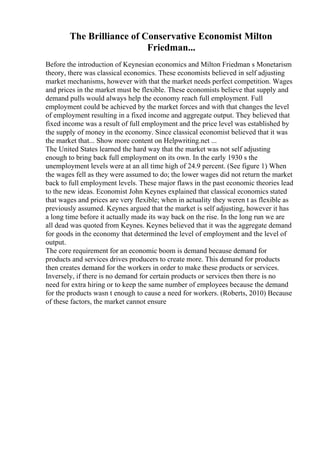 The Brilliance of Conservative Economist Milton
Friedman...
Before the introduction of Keynesian economics and Milton Friedman s Monetarism
theory, there was classical economics. These economists believed in self adjusting
market mechanisms, however with that the market needs perfect competition. Wages
and prices in the market must be flexible. These economists believe that supply and
demand pulls would always help the economy reach full employment. Full
employment could be achieved by the market forces and with that changes the level
of employment resulting in a fixed income and aggregate output. They believed that
fixed income was a result of full employment and the price level was established by
the supply of money in the economy. Since classical economist believed that it was
the market that... Show more content on Helpwriting.net ...
The United States learned the hard way that the market was not self adjusting
enough to bring back full employment on its own. In the early 1930 s the
unemployment levels were at an all time high of 24.9 percent. (See figure 1) When
the wages fell as they were assumed to do; the lower wages did not return the market
back to full employment levels. These major flaws in the past economic theories lead
to the new ideas. Economist John Keynes explained that classical economics stated
that wages and prices are very flexible; when in actuality they weren t as flexible as
previously assumed. Keynes argued that the market is self adjusting, however it has
a long time before it actually made its way back on the rise. In the long run we are
all dead was quoted from Keynes. Keynes believed that it was the aggregate demand
for goods in the economy that determined the level of employment and the level of
output.
The core requirement for an economic boom is demand because demand for
products and services drives producers to create more. This demand for products
then creates demand for the workers in order to make these products or services.
Inversely, if there is no demand for certain products or services then there is no
need for extra hiring or to keep the same number of employees because the demand
for the products wasn t enough to cause a need for workers. (Roberts, 2010) Because
of these factors, the market cannot ensure
 