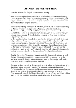 Analysis of the cosmetic industry
Mid term prГ©cis and analysis of the cosmetic industry
Prior to discussing any creative industry, it is crucial that we first define creativity .
Creativity refers to the course of producing something original, or in the least, with
original elements. Thus, a creative industry refers to economic activities that involve
the creation of new, original materials.
The cosmetic industry is one of such industries, of which will be analyzed according
to Richard Caves economic properties. According to the Food and Drug
Administration (FDA) of the United States, cosmetics are articles intended to be...
applied to the human body for cleansing, beautifying, promoting attractiveness, or
altering the appearance. By this definition, cosmetics ... Show more content on
Helpwriting.net ...
In this case, the ranking of products is based on the institution of which the product
originated from. Chanel and Marc Jacobs, are iconic fashion labels that sell
products at high prices in the market. Because of their goodwill, these brands can
easily attract customers willing to sacrifice high prices for good quality products,
as they believe that the price reflects the quality of a good. Consumers may be
willing to pay more to enjoy an A list good rather than a B list good. In this case, the
ranking of a good is decided by the reputation of its originating institution.
Thirdly, Caves time flies property is demonstrated in the cosmetic industry as well.
This particular economic property suggests that creative products are to hit the
market at a specific time to reach certain goals. Most of the time, the goals are to
generate revenue by meeting temporal demands.
The most obvious example to this economic property all the products that emerge in
the market during the holiday seasons. We can notice that especially around
Christmas and wintertime, companies like to promote themed products that adhere to
the needs and interests of customers during that particular time of the year.
Companies such as the Body Shop or Lush will bring out gift sets and limited edition
body lotions and shower gels that have special Christmas themed scents,
 