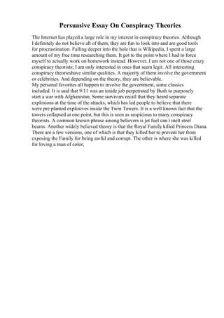 Persuasive Essay On Conspiracy Theories
The Internet has played a large role in my interest in conspiracy theories. Although
I definitely do not believe all of them, they are fun to look into and are good tools
for procrastination. Falling deeper into the hole that is Wikipedia, I spent a large
amount of my free time researching them. It got to the point where I had to force
myself to actually work on homework instead. However, I am not one of those crazy
conspiracy theorists; I am only interested in ones that seem legit. All interesting
conspiracy theorieshave similar qualities. A majority of them involve the government
or celebrities. And depending on the theory, they are believable.
My personal favorites all happen to involve the government, some classics
included. It is said that 9/11 was an inside job perpetrated by Bush to purposely
start a war with Afghanistan. Some survivors recall that they heard separate
explosions at the time of the attacks, which has led people to believe that there
were pre planted explosives inside the Twin Towers. It is a well known fact that the
towers collapsed at one point, but this is seen as suspicious to many conspiracy
theorists. A common known phrase among believers is jet fuel can t melt steel
beams. Another widely believed theory is that the Royal Family killed Princess Diana.
There are a few versions, one of which is that they killed her to prevent her from
exposing the Family for being awful and corrupt. The other is where she was killed
for loving a man of color,
 