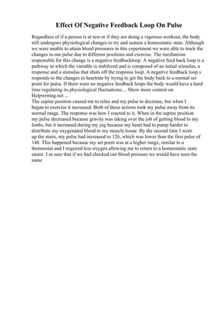 Effect Of Negative Feedback Loop On Pulse
Regardless of if a person is at rest or if they are doing a vigorous workout, the body
still undergoes physiological changes to try and sustain a homeostatic state. Although
we were unable to attain blood pressures in this experiment we were able to track the
changes in our pulse due to different positions and exercise. The mechanism
responsible for this change is a negative feedbackloop. A negative feed back loop is a
pathway in which the variable is stabilized and is composed of an initial stimulus, a
response and a stimulus that shuts off the response loop. A negative feedback loop s
responds to the changes in heartrate by trying to get the body back to a normal set
point for pulse. If there were no negative feedback loops the body would have a hard
time regulating its physiological fluctuations.... Show more content on
Helpwriting.net ...
The supine position caused me to relax and my pulse to decrease, but when I
began to exercise it increased. Both of these actions took my pulse away from its
normal range. The response was how I reacted to it. When in the supine position
my pulse decreased because gravity was taking over the job of getting blood to my
limbs, but it increased during my jog because my heart had to pump harder to
distribute my oxygenated blood to my muscle tissue. By the second time I went
up the stairs, my pulse had increased to 126, which was lower than the first pulse of
148. This happened because my set point was at a higher range, similar to a
thermostat and I required less oxygen allowing me to return to a homeostatic state
easier. I m sure that if we had checked our blood pressure we would have seen the
same
 