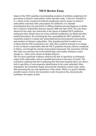 NICE Review Essay
Impact of the NICE guideline recommending cessation of antibiotic prophylaxis for
prevention of infective endocarditis: before and after study: A Review Thornhill et
al. s article on the cessation of antibiotic prophylaxis and its impact on infective
endocarditis examined, both, prescriptions for antibiotics of a standard
premedication dose (3g amoxicillin or 600mg clindamycin) and diagnoses or deaths
due to infective endocarditis between January 2000 and April 2010. The time frame
chosen for this study was critical due to the release of updated NICE guidelines,
stating providers should cease use of any antibiotic prophylaxis for dental and other
medical procedures. By examining the time surrounding the NICE guidelines, the
researchers hoped to evaluate any relationship between premedicative prescriptions
and incidents of infective endocarditis. They hypothesized that in order to see
evidence that the NICE guidelines were valid, there would be minimal to no change
in rate of infective endocarditis after the NICE guidelines became effective compared
to before, even though the amount of prescription decreased. The researchers felt that
this study was necessary due to the limited large scale studies relating to recent
changes in... Show more content on Helpwriting.net ...
The two most significant weakness related to the lack of specificity in etiological
origin of the endocarditis, and an expanded discussion in relevance of results. The
researchers explained that due to gathering their data from hospitals there was often a
lack in specificity of microorganism identification in the codes submitted. More
importantly, the researchers largely discussed the limitations in their study, rather
than discussing the uses and significance of the article. While it is good to identify
possible sources of error, the researchers overly focused on this, decreasing the
confidence for readers in their
 