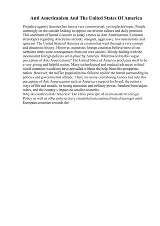 Anti Americanism And The United States Of America
Prejudice against America has been a very controversial, yet neglected topic. People
seemingly on the outside looking in oppose our diverse culture and daily practices.
This sentiment of hatred is known in today s times as Anti Americanism. Common
stereotypes regarding Americans include: arrogant, aggressive, too materialistic and
ignorant. The United Statesof America as a nation has went through a very corrupt
and disastrous history. However, numerous foreign countries believe most of our
turbulent times were consequences from our own actions. Mostly dealing with the
inconsistent foreign policies set in place by America. What has led to this vague
perception of Anti Americanism? The United States of America proclaims itself to be
a very giving and helpful nation. Many technological and medical advances in third
world countries would not have prevailed without the help from this prosperous
nation. However, the naГЇve population has failed to realize the hatred surrounding its
policies and governmental attitude. There are many contributing factors tied into this
perception of Anti Americanism such as America s support for Israel, the nation s
ways of life and morals, its strong economic and military power, freedom from unjust
rulers, and the country s impact on smaller countries.
Why do countries hate America? The entire principle of an inconsistent Foreign
Policy as well as other policies have stimulated international hatred amongst most
European countries towards the
 