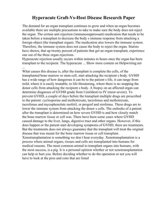 Hyperacute Graft-Vs-Host Disease Research Paper
The demand for an organ transplant continues to grow and when an organ becomes
available there are multiple precautions to take to make sure the body does not reject
the organ. The certain anti rejection (immunosuppressant) medication that needs to be
taken before a transplant to decrease the body s immune response from attacking a
foreign object (the transplant organ). The medication also lowers the immune system.
Therefore, the immune system does not cause the body to reject the organ. Statists
have shown, that up twenty percent of patients that get an organ transplant, experience
one out of the three organ rejections.
Hyperacute rejection usually occurs within minutes to hours once the organ has been
transplant to the recipient. The hyperacute ... Show more content on Helpwriting.net
...
What causes this disease is, after the transplant is complete the cells, of the
transplanted bone marrow or stem cell, start attacking the recipient s body. GVHD
has a wide range of how dangerous it can be to the patient s life, it can range from
mild, where it is easily treatable, to life threatening, where there is no stopping the
donor cells from attacking the recipient s body. A biopsy on an affected organ can
determine diagnoses of GVHD grade from I (mildest) to IV (most severe). To
prevent GVHD, a couple of days before the transplant multiple drugs are prescribed
to the patient: cyclosporine and methotrexate, tacrolimus and methotrexate,
tacrolimus and mycophenolate mofetil, or prograf and sirolimus. These drugs are to
lower the immune system from attacking the donor s cells. The outlooks of a patient
after the transplant is determined on how severe GVHD is and how closely match
the bone marrow tissue or cell was. There have been some cases where GVHD
caused damage to the liver, lungs, digestive tract and other organs. However, if this
does happen or the patient start developing symptoms of GVHD, there are treatments.
But the treatments does not always guarantee that the transplant will treat the original
disease that was meant for the bone marrow tissue or cell transplant.
Xenotransplantation is something we don t hear everyday. Xenotransplantation is a
process where animal organs, tissues and cells are transplanted into humans for
medical reasons. The most common animal to transplant organs into humans, with
the most success, is a pig. It is a personal opinion whether or not xenotransplantation
can help or hurt you. Before deciding whether to do the operation or not you will
have to look at the pros and cons that are listed
 