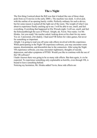 The s Night
The first thing I noticed about the Rift was that it looked like one of those sleep
pods from sci fi movies in the early 2000 s. The machine was sleek. A silver pod,
with the outline of an opening barely visible. Perfectly ordinary for such a device,
but for some reason it sucked all the light out of the room. The weight of what I was
about to experience finally catching up to me. I will be able to see, smell, and feel
everything. Everything that happened in Elie Wiesels night. I will see, smell, and feel
the holocaustthrough the eyes of Wiesel. Alright, uh, Yavin. Nice name. I m Mr.
Hiraku. Are you ready? the teacher asked, looking down at his chart for my name.
Yes sir. I answered, a bit shakily. I had used VR before for video games, but never
for something so important.
Alright. I m going to read you off some side effects involved with this experience.
While participating in the Night VR experience software, you may encounter some
nausea, disorientation, and discomfort due to the connectors. After using the Night
VR experience software, you may encounter nightmares, thoughts of suicide,
depression, and other symptoms of PTSD. Would you like to continue with the use of
this VR software?
I hadn t known there was going to be so many side effects. But then again, it s to be
expected. To experience something only explainable as horrific, even through VR, is
bound to leave something behind.
Noticing my hesitation, Mr. Hiraku added Yavin, these side effects are
 