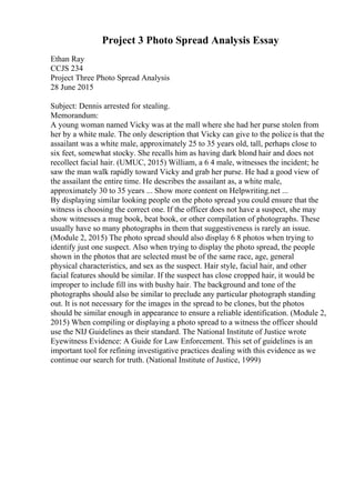 Project 3 Photo Spread Analysis Essay
Ethan Ray
CCJS 234
Project Three Photo Spread Analysis
28 June 2015
Subject: Dennis arrested for stealing.
Memorandum:
A young woman named Vicky was at the mall where she had her purse stolen from
her by a white male. The only description that Vicky can give to the police is that the
assailant was a white male, approximately 25 to 35 years old, tall, perhaps close to
six feet, somewhat stocky. She recalls him as having dark blond hair and does not
recollect facial hair. (UMUC, 2015) William, a 6 4 male, witnesses the incident; he
saw the man walk rapidly toward Vicky and grab her purse. He had a good view of
the assailant the entire time. He describes the assailant as, a white male,
approximately 30 to 35 years ... Show more content on Helpwriting.net ...
By displaying similar looking people on the photo spread you could ensure that the
witness is choosing the correct one. If the officer does not have a suspect, she may
show witnesses a mug book, beat book, or other compilation of photographs. These
usually have so many photographs in them that suggestiveness is rarely an issue.
(Module 2, 2015) The photo spread should also display 6 8 photos when trying to
identify just one suspect. Also when trying to display the photo spread, the people
shown in the photos that are selected must be of the same race, age, general
physical characteristics, and sex as the suspect. Hair style, facial hair, and other
facial features should be similar. If the suspect has close cropped hair, it would be
improper to include fill ins with bushy hair. The background and tone of the
photographs should also be similar to preclude any particular photograph standing
out. It is not necessary for the images in the spread to be clones, but the photos
should be similar enough in appearance to ensure a reliable identification. (Module 2,
2015) When compiling or displaying a photo spread to a witness the officer should
use the NIJ Guidelines as their standard. The National Institute of Justice wrote
Eyewitness Evidence: A Guide for Law Enforcement. This set of guidelines is an
important tool for refining investigative practices dealing with this evidence as we
continue our search for truth. (National Institute of Justice, 1999)
 