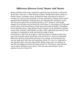 Differences Between Greek Theatre And Theatre
Opera and theater share many similarities especially since the former is influenced
by the latter. In his text, A Short History of Opera, Donald Grout defines opera as a
drama in music: a dramatic action, exhibited on stage with scenery by actors in
costume, the words conveyed entirely or for the most part by singing, and the whole
sustained and amplified by orchestral music (4). Operaliterally translates to work.
The first known opera that was performed was in 1597. However, interestingly
enough, the word opera was not used until 1634 (Grout 1). The origins of seventeenth
century opera can be traced back to Greek drama and medieval theatre. Throughout
the seventeenth century, many different kinds of operas can be found from countries
such as Italy, Germany, and England. In order to fully understand opera and its inner
workings, it is important to locate and learn the origin of opera.
Greek drama is said to be the model on which the creators of modern opera at the
end of the sixteenth century based their work on (Grout 11). There are substantial
differences between Greek drama and opera. For example, in Greek theater, the
cast was made up of only men and young boys (Grout 13). Also, it is important to
note that these plays were not sung entirely. Rather, many parts were spoken out
loud like the singing was left to the chorus (Grout 12). The chorus s main function
was to express opinions or give advice. They also conveyed emotions for the
audience to react to (Grout 12).
 
