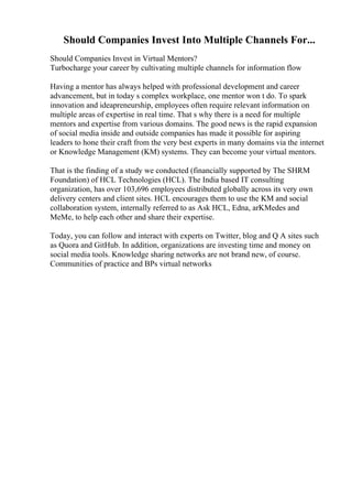 Should Companies Invest Into Multiple Channels For...
Should Companies Invest in Virtual Mentors?
Turbocharge your career by cultivating multiple channels for information flow
Having a mentor has always helped with professional development and career
advancement, but in today s complex workplace, one mentor won t do. To spark
innovation and ideapreneurship, employees often require relevant information on
multiple areas of expertise in real time. That s why there is a need for multiple
mentors and expertise from various domains. The good news is the rapid expansion
of social media inside and outside companies has made it possible for aspiring
leaders to hone their craft from the very best experts in many domains via the internet
or Knowledge Management (KM) systems. They can become your virtual mentors.
That is the finding of a study we conducted (financially supported by The SHRM
Foundation) of HCL Technologies (HCL). The India based IT consulting
organization, has over 103,696 employees distributed globally across its very own
delivery centers and client sites. HCL encourages them to use the KM and social
collaboration system, internally referred to as Ask HCL, Edna, arKMedes and
MeMe, to help each other and share their expertise.
Today, you can follow and interact with experts on Twitter, blog and Q A sites such
as Quora and GitHub. In addition, organizations are investing time and money on
social media tools. Knowledge sharing networks are not brand new, of course.
Communities of practice and BPs virtual networks
 