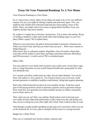 Essay On Your Financial Roadmap To A New Home
Your Financial Roadmap to a New Home
So, it s time to buy a home. Many of you likely are ready to do so for very different
reasons. For one, you might be starting a family and need more space. Two, you
might be only months from retirement and long have been ogling a move to the
beach. Three, you might want to live closer to aging family members. Four, you
might be facing a big career transfer.
Or, maybe it s simply time to become a homeowner. You re done with renting. Weary
of stuffing a landlord s wallet each month rather than building equity in your own
place (What s equity? We ll explain later).
Whatever your motivation, the path to homeownership is primarily a financial one.
Where you want to buy and why you want to buy are up to ... Show more content on
Helpwriting.net ...
Other times, they re a pleasant surprise. Regardless, they all contain a three digit
score that will be similar to each other, and range somewhere between 300 (lousy)
and 850 (awesome). A credit scoreof 700 is considered good.
Make a Plan
You can t plan for a new home until you know your credit scores. Good, bad or ugly,
they re a huge barometer of your overall financial health and a good guide for what
you should do next.
Let s assume your three credit scores are okay, but not super fantastic. You can fix
them. Just realize it s not a quick fix. You ll need at least a year of on time, credit
account payments to establish a healthier credit history. Doing that requires planning.
Start with a little homework jot down all your monthly income. Track how much
goes to bill paying and how much to necessary expenses such as groceries and gas.
Next, track how you spend the rest of that monthly income on clothes, restaurants,
movie tickets and so on.
Then, what can you cut? Don t say nothing. Small actions such as brewing your
own coffee at home rather than patronizing a coffee shop every day add up big over
time. If you re eating out every other night, dial it back. Pack a lunch to take to work.
Trek through a couple months spending records and you ll soon know where you can
cut the financial fat. For now, plan to stockpile all the extras in a savings account.
Budget Isn t a Dirty Word
Once you ve examined your income streams, expenses and
 