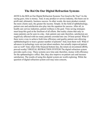 The Roi On Our Digital Refraction Systems
48358 Is the ROI on Our Digital Refraction Systems Too Good to Be True? As the
saying goes, time is money. And, in any product or service industry, this bears out in
profit and, ultimately, business success. In other words, the more product created,
the more clients seen, the greater the income. Simple. In the field of ophthalmology,
patient care and satisfaction also play into the equation for success. After all, in
health care service industries, patient wellness is the goal. Time saving strategies
must keep this goal at the forefront of all efforts. But reality claims that only so
many patients can be seen in a day. And, patient care and, therefore, satisfaction are
negatively affected with too many patients crowded into one 24 hour period. What if
there were a way to achieve both time efficiency and quality patient care allowing
ophthalmologists to treat a greater number of patients? And, treat them well. What if
advances in technology were not just about numbers, but actually improved patient
care as well? And, what if the financial bottom line, the return on investment (ROI),
proved worthy? DIGITAL REFRACTION SYSTEM The digital refraction system
provides such a way. These systems save time and, therefore, money with efficiency
for the opthamologist s office. But, they also improve on patient care and increase
satisfaction. The results of using this digital system are worth exploring. While the
question of digital refraction system cost may raise concern,
 