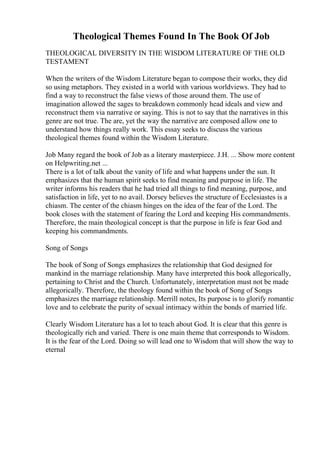 Theological Themes Found In The Book Of Job
THEOLOGICAL DIVERSITY IN THE WISDOM LITERATURE OF THE OLD
TESTAMENT
When the writers of the Wisdom Literature began to compose their works, they did
so using metaphors. They existed in a world with various worldviews. They had to
find a way to reconstruct the false views of those around them. The use of
imagination allowed the sages to breakdown commonly head ideals and view and
reconstruct them via narrative or saying. This is not to say that the narratives in this
genre are not true. The are, yet the way the narrative are composed allow one to
understand how things really work. This essay seeks to discuss the various
theological themes found within the Wisdom Literature.
Job Many regard the book of Job as a literary masterpiece. J.H. ... Show more content
on Helpwriting.net ...
There is a lot of talk about the vanity of life and what happens under the sun. It
emphasizes that the human spirit seeks to find meaning and purpose in life. The
writer informs his readers that he had tried all things to find meaning, purpose, and
satisfaction in life, yet to no avail. Dorsey believes the structure of Ecclesiastes is a
chiasm. The center of the chiasm hinges on the idea of the fear of the Lord. The
book closes with the statement of fearing the Lord and keeping His commandments.
Therefore, the main theological concept is that the purpose in life is fear God and
keeping his commandments.
Song of Songs
The book of Song of Songs emphasizes the relationship that God designed for
mankind in the marriage relationship. Many have interpreted this book allegorically,
pertaining to Christ and the Church. Unfortunately, interpretation must not be made
allegorically. Therefore, the theology found within the book of Song of Songs
emphasizes the marriage relationship. Merrill notes, Its purpose is to glorify romantic
love and to celebrate the purity of sexual intimacy within the bonds of married life.
Clearly Wisdom Literature has a lot to teach about God. It is clear that this genre is
theologically rich and varied. There is one main theme that corresponds to Wisdom.
It is the fear of the Lord. Doing so will lead one to Wisdom that will show the way to
eternal
 