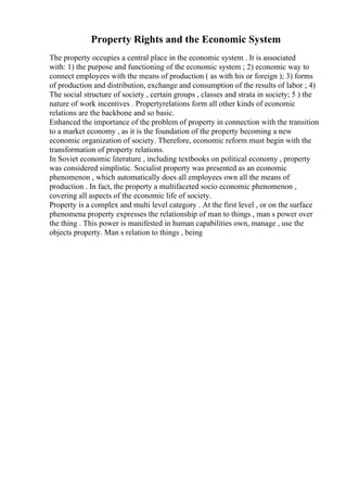 Property Rights and the Economic System
The property occupies a central place in the economic system . It is associated
with: 1) the purpose and functioning of the economic system ; 2) economic way to
connect employees with the means of production ( as with his or foreign ); 3) forms
of production and distribution, exchange and consumption of the results of labor ; 4)
The social structure of society , certain groups , classes and strata in society; 5 ) the
nature of work incentives . Propertyrelations form all other kinds of economic
relations are the backbone and so basic.
Enhanced the importance of the problem of property in connection with the transition
to a market economy , as it is the foundation of the property becoming a new
economic organization of society. Therefore, economic reform must begin with the
transformation of property relations.
In Soviet economic literature , including textbooks on political economy , property
was considered simplistic. Socialist property was presented as an economic
phenomenon , which automatically does all employees own all the means of
production . In fact, the property a multifaceted socio economic phenomenon ,
covering all aspects of the economic life of society.
Property is a complex and multi level category . At the first level , or on the surface
phenomena property expresses the relationship of man to things , man s power over
the thing . This power is manifested in human capabilities own, manage , use the
objects property. Man s relation to things , being
 