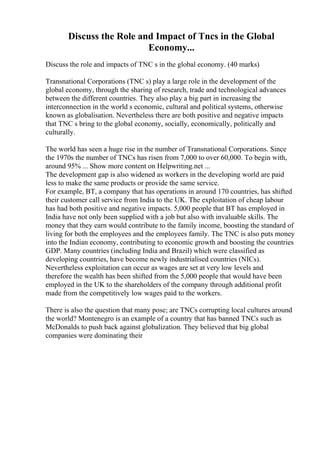 Discuss the Role and Impact of Tncs in the Global
Economy...
Discuss the role and impacts of TNC s in the global economy. (40 marks)
Transnational Corporations (TNC s) play a large role in the development of the
global economy, through the sharing of research, trade and technological advances
between the different countries. They also play a big part in increasing the
interconnection in the world s economic, cultural and political systems, otherwise
known as globalisation. Nevertheless there are both positive and negative impacts
that TNC s bring to the global economy, socially, economically, politically and
culturally.
The world has seen a huge rise in the number of Transnational Corporations. Since
the 1970s the number of TNCs has risen from 7,000 to over 60,000. To begin with,
around 95% ... Show more content on Helpwriting.net ...
The development gap is also widened as workers in the developing world are paid
less to make the same products or provide the same service.
For example, BT, a company that has operations in around 170 countries, has shifted
their customer call service from India to the UK. The exploitation of cheap labour
has had both positive and negative impacts. 5,000 people that BT has employed in
India have not only been supplied with a job but also with invaluable skills. The
money that they earn would contribute to the family income, boosting the standard of
living for both the employees and the employees family. The TNC is also puts money
into the Indian economy, contributing to economic growth and boosting the countries
GDP. Many countries (including India and Brazil) which were classified as
developing countries, have become newly industrialised countries (NICs).
Nevertheless exploitation can occur as wages are set at very low levels and
therefore the wealth has been shifted from the 5,000 people that would have been
employed in the UK to the shareholders of the company through additional profit
made from the competitively low wages paid to the workers.
There is also the question that many pose; are TNCs corrupting local cultures around
the world? Montenegro is an example of a country that has banned TNCs such as
McDonalds to push back against globalization. They believed that big global
companies were dominating their
 