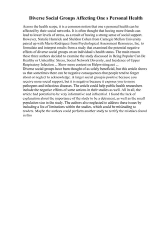 Diverse Social Groups Affecting One s Personal Health
Across the health scope, it is a common notion that one s personal health can be
affected by their social networks. It is often thought that having more friends can
lead to lower levels of stress, as a result of having a strong sense of social support.
However, Natalie Hamrick and Sheldon Cohen from Carnegie Mellon University
paired up with Mario Rodriguez from Psychological Assessment Resources, Inc. to
formulate and interpret results from a study that examined the potential negative
effects of diverse social groups on an individual s health status. The main reason
these three authors decided to examine the study discussed in Being Popular Can Be
Healthy or Unhealthy: Stress, Social Network Diversity, and Incidence of Upper
Respiratory Infection ... Show more content on Helpwriting.net ...
Diverse social groups have been thought of as solely beneficial, but this article shows
us that sometimes there can be negative consequences that people tend to forget
about or neglect to acknowledge. A larger social groupis positive because you
receive more social support, but it is negative because it exposes you to more
pathogens and infectious diseases. The article could help public health researchers
include the negative effects of some actions in their studies as well. All in all, the
article had potential to be very informative and influential. I found the lack of
explanation about the importance of the study to be a detriment, as well as the small
population size in the study. The authors also neglected to address these issues by
including a list of limitations within the studies, which could be misleading to
readers. Maybe the authors could perform another study to rectify the mistakes found
in this
 