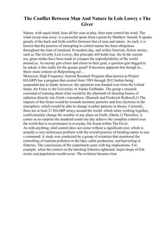 The Conflict Between Man And Nature In Lois Lowry s The
Giver
Nature, with equal mind, Sees all her sons at play, Sees man control the wind, The
wind sweep man away. is a powerful quote from a poem by Matthew Arnold. It speaks
greatly of the back and forth conflict between that of man and nature. As such, it is
known that the practice of attempting to control nature has been ubiquitous
throughout the time of mankind. In modern day, and within futuristic fiction stories,
such as The Giverby Lois Lowry, this principle still holds true. the In the current
era, great strides have been made to conquer the unpredictability of the world
around us. As society gets closer and closer to their goal, a question gets begged to
be asked; is this really for the greater good? It becomes apparent that though in...
Show more content on Helpwriting.net ...
Moreover, High Frequency Auroral Research Program (thus known as Project
HAARP) has a program that existed from 1993 through 2013 before being
suspended due to funds; however, the operation was handed over from the United
States Air Force to the University of Alaska Fairbanks. The group s research
consisted of learning about what would be the aftermath of shooting beams of
radiation directly into Earth s ionosphere. (Bsumek and Frederick Rothwell,1) The
impacts of this beam would be towards moisture particles and free electrons in the
ionosphere, which would be able to change weather patterns in theory. Currently,
there are at least 21 HAARP arrays around the world, which when working together,
could certainly change the weather in any place on Earth. (Darin,1) Therefore, it
comes as no surprise the mankind could one day achieve the complete control over
the world that is so prominent in everyday life found within The Giver.
As with anything, total control does not come without a significant cost, which is
actually a very unforeseen problem with the overall practice of bending nature to one
s command. A study was conducted by a group of scientists that monitored the
controlling of nutrient pollution in the lake, cattle production, and harvesting in
fisheries. The conclusions of the experiment came with big implications. For
example, when the control on the hatching fisheries tightened, major drops of fish
stocks and population would occur. The evidence became clear
 