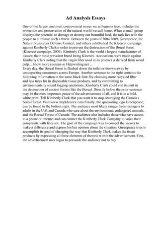 Ad Analysis Essays
One of the largest and most controversial issues we as humans face, includes the
protection and preservation of the natural world we call home. When a small group
displays the potential to damage or destroy our beautiful land, the task lies with the
people to eliminate such a threat. Between the years of 2004 2009, Greenpeace, the
Natural Resources Defense Council, and others established the Kleercut campaign
against Kimberly Clarkin order to prevent the destruction of the Boreal forest
(Kleercut campaign, 2009). Kimberly Clark is the world s largest manufacturer of
tissues; their most prevalent brand being Kleenex. Accusations were made against
Kimberly Clark noting that the virgin fiber used in its product is derived from wood
pulp... Show more content on Helpwriting.net ...
Every day, the Boreal forest is flushed down the toilet or thrown away by
unsuspecting consumers across Europe. Another sentence to the right contains the
following information in the same black font: By choosing more recycled fiber
and less trees for its disposable tissue products, and by committing to
environmentally sound logging operations, Kimberly Clark could end its part in
the destruction of ancient forests like the Boreal. Directly below the prior sentence
may be the most important peace of the advertisement of all, and it is in a bold,
white print: Tell Kimberly Clark that you want it to stop destroying the Canada s
boreal forest. Visit www.stopkleenex.com Finally, the sponsoring logo Greenpeace,
can be found in the bottom right. The audience most likely ranges from teenagers to
adults in the U.S. and Canada who care about the environment, endangered animals,
and the Boreal Forest of Canada. The audience also includes those who have access
to a phone or internet and can contact the Kimberly Clark Company to voice their
complaints with Kleenex. The goal of the campaign was to compel the viewer to
make a difference and express his/her opinion about the situation. Greenpeace tries to
accomplish its goal of changing the way that Kimberly Clark makes the tissue
products by expressing all three elements of rhetoric within the advertisement. First,
the advertisement uses logos to persuade the audience not to buy
 