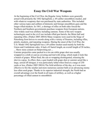 Essay On Civil War Weapons
At the beginning of the Civil War, the Regular Army Soldiers were generally
armed with primarily the 1842 Springfield, a .69 caliber smoothbore musket, and
with whatever weaponry that was purchased by state authorities. This included
other various types and calibers of domestic and foreign smoothbore guns and the
longer rifled muskets. In 1861, a shortage of rifles on both sides forced the
Northern and Southern governments purchase weapons from European nations.
Also widely used was artillery including cannons. Some of the new weapon
technologies used in the civil war include rifled gun barrels, the Minie ball and
repeating rifles. (Parker 2005 20016) Many weapons were used in the Siege of
Petersburg from knives to swords along with a variety of firearms, including rifles,
pistols, muskets, and repeating weapons. During the onset of the Civil War, the
U.S. Model 1842 Springfield was a .69 caliber musket used mainly by both the
Union and Confederate sides. It had a 42 barrel length, an overall length of 58 inches,
... Show more content on Helpwriting.net ...
Canister projectiles came packed in a tin can while grape shot was usually
wrapped in a cloth or canvas covering and tied with string, which made it look like
a bunch of grapes. When fired, the can or wrapping disintegrated, releasing the
shot in a spray. In effect, then, a gun loaded with grape shot or canister acted like a
large, sawed off shotgun; it was particularly lethal when fired at a range of 250
yards or less. (Parker 2005 20016) The field artilleries of the day, as it was more
effective to fire the smaller and more numerous canister balls at an advancing enemy
less often used grape. Thanks to its superior industrial strength, the North had an
overall advantage over the South in all types of artillery, as well as a higher
percentage of rifled cannon to smoothbore
 