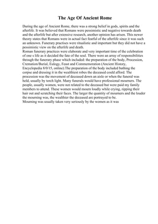 The Age Of Ancient Rome
During the age of Ancient Rome, there was a strong belief in gods, spirits and the
afterlife. It was believed that Romans were pessimistic and negative towards death
and the afterlife but after extensive research, another opinion has arisen. This newer
theory states that Romans were in actual fact fearful of the afterlife since it was such
an unknown. Funerary practises were ritualistic and important but they did not have a
pessimistic view on the afterlife and death.
Roman funerary practices were elaborate and very important time of the celebration
of one s life as it decided the fate of the soul. There were an array of responsibilities
through the funerary phase which included: the preparation of the body, Procession,
Cremation/Burial, Eulogy, Feast and Commemoration (Ancient History,
Encyclopedia 8/0/15, online).The preparation of the body included bathing the
corpse and dressing it in the wealthiest robes the deceased could afford. The
procession was the movement of deceased down an aisle or when the funeral was
held, usually by torch light. Many funerals would have professional mourners. The
people, usually women, were not related to the deceased but were paid my family
members to attend. These women would mourn loudly while crying, ripping their
hair out and scratching their faces. The larger the quantity of mourners and the louder
the mourning was, the wealthier the deceased are portrayed to be.
Mourning was usually taken very seriously by the women as it was
 