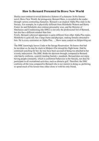 How Is Bernard Presented In Brave New World
Huxley uses contrast to reveal distinctive features of a character. In his famous
novel, Brave New World, the protagonist, Bernard Marx, is revealed to the reader
through various contrasting characters. Bernard is an atypical Alpha Plus male in the
Society. For example, he is physically different from Helmholtz Watson and Henry
Foster; he and Helmholtz also contrast personality wise; and the Director of
Hatcheries and Conditioning (the DHC) is not only the professional foil of Bernard,
but also has a different mindset than him.
Firstly, Bernard s physical appearance is quite different from other Alpha Plus males.
Helmholtz is quite tall, has a large frame and physique, making females attracted to
him. He is every centimeter an Alpha Plus, ... Show more content on Helpwriting.net
...
The DHC knowingly leaves Linda at the Savage Reservation. He knows that had
he not done so, he may be stuck in Malpais if he missed his flight home. Had he
continued searching for her, he may have been accused of being too attached to her
a costly indiscretion. The DHC thinks his decision through, compared to Bernard
who barely conforms, scarcely meeting Society s standards. Bernard does not enjoy
having people constantly, which is conformist behaviour in the Society, nor does he
participate in all recreational activities, such as obstacle golf. Therefore, the DHC
conforms all the time compared to Bernard who is not interest in doing so, preferring
to spend much of his leisure time either alone or with his only friend,
 