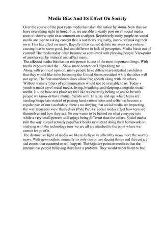 Media Bias And Its Effect On Society
Over the course of the past years media has taken the nation by storm. Now that we
have everything right in front of us, we are able to easily post on all social media
roots to share a topic or a comment on a subject. Repetitively many people on social
media are used to taking content that is not theirs originally, instead of making their
own. This has effect on many. Rapidly it has caused debate on issues everywhere,
causing bias to seem good, bad and different in lack of perception. Media biasis out of
control! The media today often become so consumed with pleasing people. Viewpoint
of another can be immoral and affect many.
The affected media bias has on one person is one of the most important things. With
media exposure and the ... Show more content on Helpwriting.net ...
Along with political opinion, many people have different presidential candidates
that they would like to be becoming the United States president while the other will
not agree. The first amendment does allow free speech along with the others.
Without it many filters of communication would not be available to us. Today s
youth is made up of social media, living, breathing, and sleeping alongside social
media. It s the base or a place we feel like we can truly belong to and to be with
people we know or have mutual friends with. In a day and age where teens are
sending Snapchats instead of passing handwritten notes and selfie has become a
regular part of our vocabulary, there s no denying that social media are impacting
the way teenagers view themselves (Pyle Par. 4). Social media affect how teen see
themselves and how they act. No one wants to be behind on what everyone into
while a very small percent still enjoys being different than the others. Social media
ruin the way to read actually paperback books or student doing their homework or
studying with the technology now we are all are attached to the point where we
cannot let go of it.
The destructive light of media we like to believe in unhealthy news more the worthy
news. With news outlets, normally its only one or two decent things and the rest are
sad events that occurred or will happen. The negative point on media is that the
internet has people believing there isn t a problem. They would rather listen to bad
 