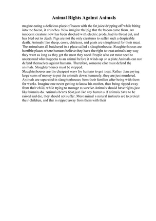 Animal Rights Against Animals
magine eating a delicious piece of bacon with the fat juice dripping off while biting
into the bacon, it crunches. Now imagine the pig that the bacon came from. An
innocent creature now has been shocked with electric prods, had its throat cut, and
has bled out to death. Pigs are not the only creatures to suffer such a despicable
death. Animals like sheep, cows, chickens, and goats are slaughtered for their meat.
The animalsare all butchered in a place called a slaughterhouse. Slaughterhouses are
horrible places where humans believe they have the right to treat animals any way
they want as long as they get the meat they need. People who eat meat need to
understand what happens to an animal before it winds up on a plate.Animals can not
defend themselves against humans. Therefore, someone else must defend the
animals. Slaughterhouses must be stopped.
Slaughterhouses are the cheapest ways for humans to get meat. Rather than paying
large sums of money to put the animals down humanely, they are just murdered.
Animals are separated in slaughterhouses from their families after being with them
for weeks. Imagine one never getting to know his mother, then being ripped away
from their child, while trying to manage to survive.Animals should have rights just
like humans do. Animals hearts beat just like any human s.If animals have to be
raised and die, they should not suffer. Most animal s natural instincts are to protect
their children, and that is ripped away from them with their
 