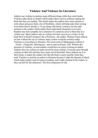 Violence And Violence In Literature
Authors use violence to portray many different things while they write books.
Violence adds shock to readers which makes them want to continue reading the
book that they are reading. This shock makes the authors have more options to
write about and gives them a lot of flexibility, which will help make their writing
even better than it already is. To go along with shock, violence can also add
emotion to the readers which makes them understand characters even more.
Readers may feel sympathy for a character if a someone close to them dies in a
violent way. Many authors rely on violence for their success as a writer. In the
book How to Read Literature Like a Professor , the author, Thomas Foster reflects
on how without the use of violence many writers would be nowhere today.
Violence is everywhere in literature. We d lose most of Shakespeare without it
...Twain... Fitzgerald...Hemingway...and on and on (Foster 103). Without the
presence of violence, several authors would have no career in being an author.
Authors also use violence to make novels be more realistic. Everyone goes through
violence in their life and they have some sort of downfall. Since authors use it in
their books, it makes the readers feel like the book is more sensible while they
read. Violence is used by an author in literature because it adds the element of shock
which make readers want to keep on reading, and it adds emotion to the readers so
they can feel for the characters. The first component of why
 