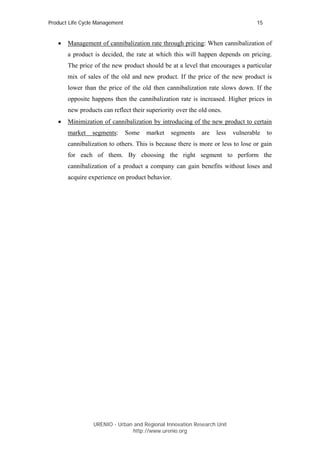 Product Life Cycle Management                                                    15


   •   Management of cannibalization rate through pricing: When cannibalization of
       a product is decided, the rate at which this will happen depends on pricing.
       The price of the new product should be at a level that encourages a particular
       mix of sales of the old and new product. If the price of the new product is
       lower than the price of the old then cannibalization rate slows down. If the
       opposite happens then the cannibalization rate is increased. Higher prices in
       new products can reflect their superiority over the old ones.
   •   Minimization of cannibalization by introducing of the new product to certain
       market    segments:      Some   market   segments    are   less   vulnerable   to
       cannibalization to others. This is because there is more or less to lose or gain
       for each of them. By choosing the right segment to perform the
       cannibalization of a product a company can gain benefits without loses and
       acquire experience on product behavior.




                 URENIO - Urban and Regional Innovation Research Unit
                                http://www.urenio.org
 