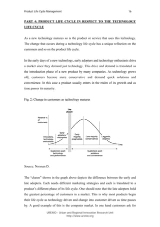 Product Life Cycle Management                                                     16


PART 4: PRODUCT LIFE CYCLE IN RESPECT TO THE TECHNOLOGY
LIFE CYCLE


As a new technology matures so is the product or service that uses this technology.
The change that occurs during a technology life cycle has a unique reflection on the
customers and so on the product life cycle.


In the early days of a new technology, early adopters and technology enthusiasts drive
a market since they demand just technology. This drive and demand is translated as
the introduction phase of a new product by many companies. As technology grows
old, customers become more conservative and demand quick solutions and
convenience. In this case a product usually enters in the realm of its growth and as
time passes its maturity.


Fig. 2: Change in customers as technology matures




Source: Norman D.


The “chasm” shown in the graph above depicts the difference between the early and
late adopters. Each needs different marketing strategies and each is translated to a
product’s different phase of its life cycle. One should note that the late adopters hold
the greatest percentage of customers in a market. This is why most products begin
their life cycle as technology driven and change into customer driven as time passes
by. A good example of this is the computer market. In one hand customers ask for

                  URENIO - Urban and Regional Innovation Research Unit
                                 http://www.urenio.org
 