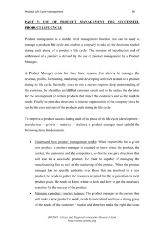 Product Life Cycle Management                                                    18


PART 5: USE OF PRODUCT MANAGEMENT FOR SUCCESSFUL
PRODUCT LIFE CYCLE


Product management is a middle level management function that can be used to
manage a products life cycle and enables a company to take all the decisions needed
during each phase of a product’s life cycle. The moment of introduction and of
withdrawal of a product is defined by the use of product management by a Product
Manager.


A Product Manager exists for three basic reasons. For starters he manages the
revenue, profits, forecasting, marketing and developing activities related to a product
during its life cycle. Secondly, since to win a market requires deep understanding of
the customer, he identifies unfulfilled customer needs and so he makes the decision
for the development of certain products that match the customers and so the markets
needs. Finally he provides directions to internal organization of the company since he
can be the eyes and ears of the products path during its life cycle.


To improve a product success during each of its phase of its life cycle (development -
introduction – growth – maturity – decline), a product manager must uphold the
following three fundamentals.


   •   Understand how product management works: When responsible for a given
       new product, a product manager is required to know about the product, the
       market, the customers and the competitors, so that he van give directions that
       will lead to a successful product. He must be capable of managing the
       manufacturing line as well as the marketing of the product. When the product
       manager has no specific authority over those that are involved in a new
       product, he needs to gather the resources required for the organization to meet
       product goals. He needs to know where to look and how to get the necessary
       expertise for the success of the product.
   •   Maintain a product / market balance: The product manager as the person that
       will make a new product to work, needs to understand and have a strong grasp
       of the needs of the customer / market and therefore make the right decisions


                  URENIO - Urban and Regional Innovation Research Unit
                                 http://www.urenio.org
 