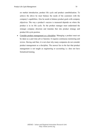 Product Life Cycle Management                                                  19


       on market introduction, product life cycle and product cannibalization. To
       achieve the above he must balance the needs of the customers with the
       company’s capabilities. Also he needs to balance product goals with company
       objectives. The way a product’s success is measured depends on where the
       product is in its life cycle. So the product manager must understand the
       strategic company direction and translate that into product strategy and
       product life cycle position.
   •   Consider product management as a discipline: Managing a product must not
       be taken as a part time job or function. It requires continuous monitoring and
       review. Having said that, it is not clear why many companies do not consider
       product management as a discipline. The answer lies in the fact that product
       management is not taught as engineering or accounting i.e. does not have
       formalized training.




                 URENIO - Urban and Regional Innovation Research Unit
                                http://www.urenio.org
 