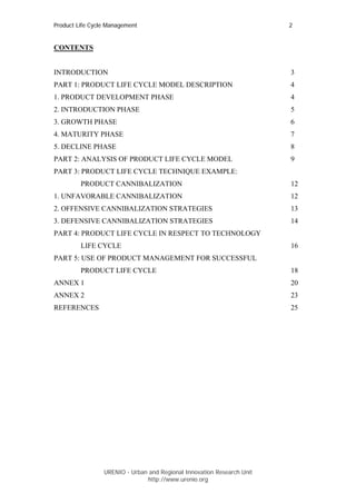 Product Life Cycle Management                                           2


CONTENTS


INTRODUCTION                                                            3
PART 1: PRODUCT LIFE CYCLE MODEL DESCRIPTION                            4
1. PRODUCT DEVELOPMENT PHASE                                            4
2. INTRODUCTION PHASE                                                   5
3. GROWTH PHASE                                                         6
4. MATURITY PHASE                                                       7
5. DECLINE PHASE                                                        8
PART 2: ANALYSIS OF PRODUCT LIFE CYCLE MODEL                            9
PART 3: PRODUCT LIFE CYCLE TECHNIQUE EXAMPLE:
         PRODUCT CANNIBALIZATION                                        12
1. UNFAVORABLE CANNIBALIZATION                                          12
2. OFFENSIVE CANNIBALIZATION STRATEGIES                                 13
3. DEFENSIVE CANNIBALIZATION STRATEGIES                                 14
PART 4: PRODUCT LIFE CYCLE IN RESPECT TO TECHNOLOGY
         LIFE CYCLE                                                     16
PART 5: USE OF PRODUCT MANAGEMENT FOR SUCCESSFUL
         PRODUCT LIFE CYCLE                                             18
ANNEX 1                                                                 20
ANNEX 2                                                                 23
REFERENCES                                                              25




                 URENIO - Urban and Regional Innovation Research Unit
                                http://www.urenio.org
 