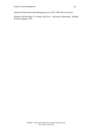 Product Life Cycle Management                                                   26


Journal of Product Innovation Management, p.p. 19-29, 1984, Elsevier Science.

William D. & McCarthy J. E. Product Life Cycle: “Essentials of Marketing”, Richard
D Irwin Company, 1997.




                 URENIO - Urban and Regional Innovation Research Unit
                                http://www.urenio.org
 