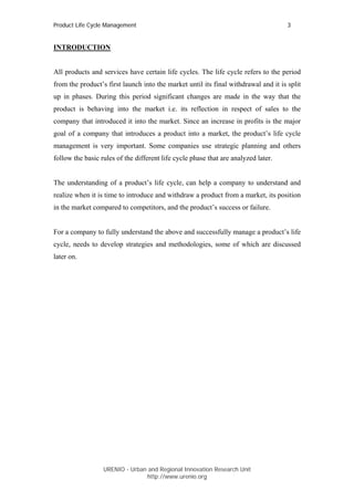 Product Life Cycle Management                                                        3


INTRODUCTION


All products and services have certain life cycles. The life cycle refers to the period
from the product’s first launch into the market until its final withdrawal and it is split
up in phases. During this period significant changes are made in the way that the
product is behaving into the market i.e. its reflection in respect of sales to the
company that introduced it into the market. Since an increase in profits is the major
goal of a company that introduces a product into a market, the product’s life cycle
management is very important. Some companies use strategic planning and others
follow the basic rules of the different life cycle phase that are analyzed later.


The understanding of a product’s life cycle, can help a company to understand and
realize when it is time to introduce and withdraw a product from a market, its position
in the market compared to competitors, and the product’s success or failure.


For a company to fully understand the above and successfully manage a product’s life
cycle, needs to develop strategies and methodologies, some of which are discussed
later on.




                  URENIO - Urban and Regional Innovation Research Unit
                                 http://www.urenio.org
 
