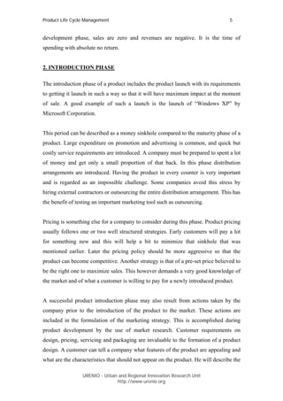 Product Life Cycle Management                                                      5


development phase, sales are zero and revenues are negative. It is the time of
spending with absolute no return.


2. INTRODUCTION PHASE

The introduction phase of a product includes the product launch with its requirements
to getting it launch in such a way so that it will have maximum impact at the moment
of sale. A good example of such a launch is the launch of “Windows XP” by
Microsoft Corporation.


This period can be described as a money sinkhole compared to the maturity phase of a
product. Large expenditure on promotion and advertising is common, and quick but
costly service requirements are introduced. A company must be prepared to spent a lot
of money and get only a small proportion of that back. In this phase distribution
arrangements are introduced. Having the product in every counter is very important
and is regarded as an impossible challenge. Some companies avoid this stress by
hiring external contractors or outsourcing the entire distribution arrangement. This has
the benefit of testing an important marketing tool such as outsourcing.


Pricing is something else for a company to consider during this phase. Product pricing
usually follows one or two well structured strategies. Early customers will pay a lot
for something new and this will help a bit to minimize that sinkhole that was
mentioned earlier. Later the pricing policy should be more aggressive so that the
product can become competitive. Another strategy is that of a pre-set price believed to
be the right one to maximize sales. This however demands a very good knowledge of
the market and of what a customer is willing to pay for a newly introduced product.


A successful product introduction phase may also result from actions taken by the
company prior to the introduction of the product to the market. These actions are
included in the formulation of the marketing strategy. This is accomplished during
product development by the use of market research. Customer requirements on
design, pricing, servicing and packaging are invaluable to the formation of a product
design. A customer can tell a company what features of the product are appealing and
what are the characteristics that should not appear on the product. He will describe the

                 URENIO - Urban and Regional Innovation Research Unit
                                http://www.urenio.org
 