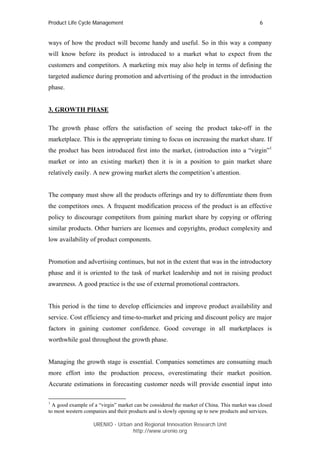Product Life Cycle Management                                                                6


ways of how the product will become handy and useful. So in this way a company
will know before its product is introduced to a market what to expect from the
customers and competitors. A marketing mix may also help in terms of defining the
targeted audience during promotion and advertising of the product in the introduction
phase.


3. GROWTH PHASE

The growth phase offers the satisfaction of seeing the product take-off in the
marketplace. This is the appropriate timing to focus on increasing the market share. If
the product has been introduced first into the market, (introduction into a “virgin”1
market or into an existing market) then it is in a position to gain market share
relatively easily. A new growing market alerts the competition’s attention.


The company must show all the products offerings and try to differentiate them from
the competitors ones. A frequent modification process of the product is an effective
policy to discourage competitors from gaining market share by copying or offering
similar products. Other barriers are licenses and copyrights, product complexity and
low availability of product components.


Promotion and advertising continues, but not in the extent that was in the introductory
phase and it is oriented to the task of market leadership and not in raising product
awareness. A good practice is the use of external promotional contractors.


This period is the time to develop efficiencies and improve product availability and
service. Cost efficiency and time-to-market and pricing and discount policy are major
factors in gaining customer confidence. Good coverage in all marketplaces is
worthwhile goal throughout the growth phase.


Managing the growth stage is essential. Companies sometimes are consuming much
more effort into the production process, overestimating their market position.
Accurate estimations in forecasting customer needs will provide essential input into

1
  A good example of a “virgin” market can be considered the market of China. This market was closed
to most western companies and their products and is slowly opening up to new products and services.

                   URENIO - Urban and Regional Innovation Research Unit
                                  http://www.urenio.org
 